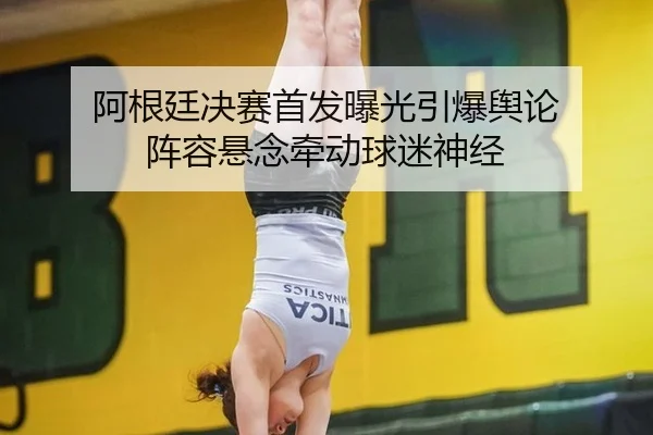 阿根廷决赛首发曝光引爆舆论 阵容悬念牵动球迷神经